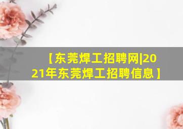 【东莞焊工招聘网|2021年东莞焊工招聘信息】